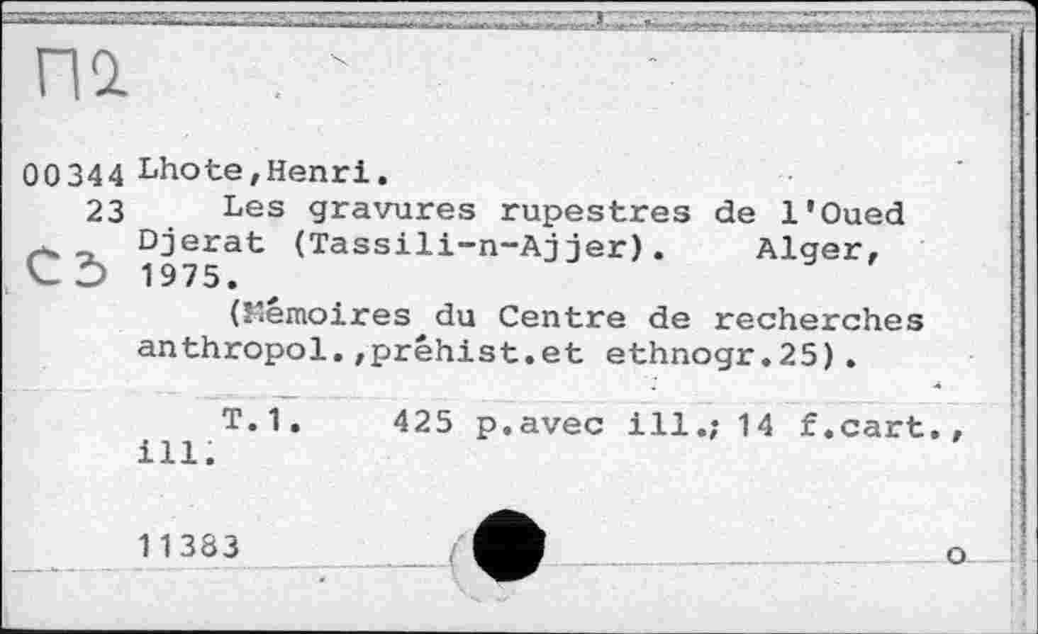 ﻿па. . "
00344 Lhote,Henri.
23	Les gravures rupestres de l'Oued
Djerat (Tassili-n-Ajjer). Alger, СЭ 1975.
(Mémoires du Centre de recherches anthropol.,préhist.et ethnogr.25).
T. 1 .	425 p.avec ill.; 14 f .cart. ,
ill.
11383
о